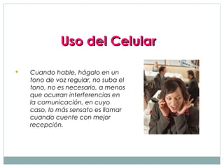 Uso del Celular

   Cuando hable, hágalo en un
    tono de voz regular, no suba el
    tono, no es necesario, a menos
    que ocurran interferencias en
    la comunicación, en cuyo
    caso, lo más sensato es llamar
    cuando cuente con mejor
    recepción.
 