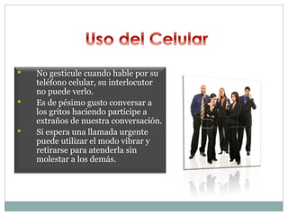    No gesticule cuando hable por su
    teléfono celular, su interlocutor
    no puede verlo.
   Es de pésimo gusto conversar a
    los gritos haciendo partícipe a
    extraños de nuestra conversación.
   Si espera una llamada urgente
    puede utilizar el modo vibrar y
    retirarse para atenderla sin
    molestar a los demás.
 