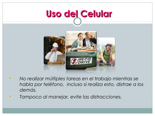 Uso del Celular




   No realizar múltiples tareas en el trabajo mientras se
    habla por teléfono, incluso si realiza esto, distrae a los
    demás.
   Tampoco al manejar, evite las distracciones.
 
