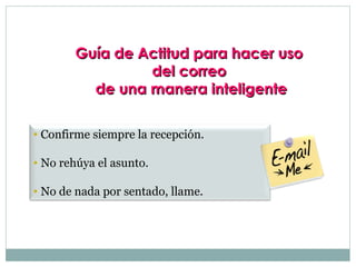 Guía de Actitud para hacer uso
                 del correo
          de una manera inteligente

• Confirme siempre la recepción.

• No rehúya el asunto.

• No de nada por sentado, llame.
 