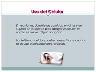 Uso del Celular

   En reuniones, durante las comidas, en cines y en
    lugares en los que se pide apagar el celular, la
    norma es simple, déjelo apagado.

   Los teléfonos celulares deben desactivarse cuando
    se acude a celebraciones religiosas.
 