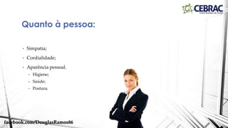 • Etiqueta: é sinônimo de elegância, boas maneiras, bons costumes, estilo e
distinção, características que, uma vez incorporadas ao dia a dia,
emprestam à vida cotidiana mais harmonia e bem-estar nos ambientes
sociais, profissionais e domésticos, determinando um comportamento
ideal.
• Etiqueta profissional: é um conjunto de regras que nos auxiliam a
desenvolver a rotina diária. Envolve toda a nossa pessoa, personalidade,
linguagem e o ambiente em que nos encontramos.
Definição
facebook.com/DouglasRamos86
 