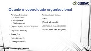 • Arrumando a mesa:
• Ação imediata;
• Ação posterior;
• Nenhuma ação.
• Organizando o local de trabalho;
• Arquivo e estantes;
• Anotações;
• Fluxo de papéis;
• Correspondência;
• Gerencie suas tarefas;
• Lixo;
• Planejando seu dia;
• Agendando suas atividades;
• Não se afobe com a bagunça.
Quanto à capacidade organizacional
facebook.com/DouglasRamos86
 