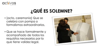 ¿QUÉ ES SOLEMNE? 
• [acto, ceremonia] Que se 
celebra con pompa o 
formalismos extraordinarios. 
• Que se hace formalmente y 
acompañado de todos los 
requisitos necesarios por lo 
que tiene validez legal. 
 