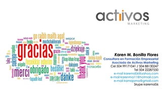 Karen M. Bonilla Flores 
Consultora en Formación Empresarial 
Asociada de Activos Marketing 
Cel 504 99171041 / 504 88130247 
Tel 504 22287550 
e-mail karema06@yahoo.com 
e-mail karenma11@hotmail.com 
e-mail kamajoma@gmail.com 
Skype karema06 
