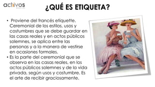¿QUÉ ES ETIQUETA? 
• Proviene del francés etiquette. 
Ceremonial de los estilos, usos y 
costumbres que se debe guardar en 
las casas reales y en actos públicos 
solemnes, se aplica entre las 
personas y a la manera de vestirse 
en ocasiones formales. 
• Es la parte del ceremonial que se 
observa en las casas reales, en los 
actos públicos solemnes y de la vida 
privada, según usos y costumbre. Es 
el arte de recibir graciosamente. 
 