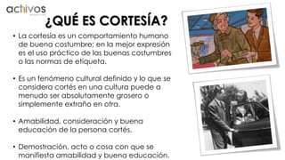 ¿QUÉ ES CORTESÍA? 
• La cortesía es un comportamiento humano 
de buena costumbre; en la mejor expresión 
es el uso práctico de las buenas costumbres 
o las normas de etiqueta. 
• Es un fenómeno cultural definido y lo que se 
considera cortés en una cultura puede a 
menudo ser absolutamente grosero o 
simplemente extraño en otra. 
• Amabilidad, consideración y buena 
educación de la persona cortés. 
• Demostración, acto o cosa con que se 
manifiesta amabilidad y buena educación. 
 