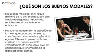 ¿QUÉ SON LOS BUENOS MODALES? 
• Los buenos modales son el toque 
distintivo de tu personalidad, con ellos 
irradiarás elegancia, naturalidad, 
sencillez y mostrarás tu buena 
educación. 
• Los Buenos modales son la expresión de 
lo mejor que cada uno tiene en su 
corazón para dar a los otros. ¿Bondad o 
egoísmo? No es simple romanticismo o 
cursilería. Los buenos modales 
verdaderamente expresan el nivel de 
conciencia que tenemos hacia la 
dignidad de los demás. 
 