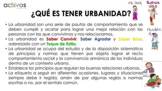 ¿QUÉ ES TENER URBANIDAD? 
• La urbanidad son una serie de pautas de comportamiento que se 
deben cumplir y acatar para lograr una mejor relación con las 
personas con las que convivimos y nos relacionamos. 
• La urbanidad es Saber Convivir, Saber Agradar y Saber Estar, 
aderezado con un Toque de Estilo. 
• La urbanidad se ocupa del estudio y de la disposición sistemática 
de principios y normas que tienen por objeto lograr el recto 
comportamiento social y la convivencia armónica de los individuos 
dentro de un contexto urbano. 
• Establece los principios que regulan las buenas relaciones urbanas. 
• La etiqueta a seguir en diferentes ocasiones, lugares y situaciones 
siempre debe ir regida, amén de por algunas reglas o normas 
escritas o no, por el sentido común. 
 