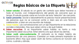 Reglas Básicas de La Etiqueta 
1. Saber saludar. El saludo es un gesto de cortesía que debe hacerse a 
todo el mundo, con independencia del grado de cercanía que se 
tenga. El saludo puede variar en función de esta "relación" de cercanía. 
2. Saber presentar. Social o laboralmente es preciso hacer presentaciones 
de personas que no se conocen entre sí, bien sea en una fiesta o 
celebración, o bien en una reunión de trabajo. 
3. Saber hablar. Las conversaciones son un eje importante en la relaciones 
sociales o laborales. Hay que saber cómo y de qué hablar. 
4. Saber escuchar. Si es importante saber hablar, es tanto o más 
importante saber escuchar. Estar atento a lo que dicen los demás. 
5. Saber vestir adecuadamente. El vestuario es la mejor tarjeta de 
presentación de una persona. Cambiar un mala primera impresión es 
bastante difícil. Hay que saber vestir de forma correcta en función del 
cómo, cuándo y dónde. 
 