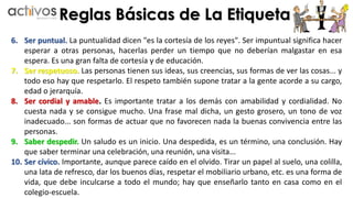Reglas Básicas de La Etiqueta 
6. Ser puntual. La puntualidad dicen "es la cortesía de los reyes". Ser impuntual significa hacer 
esperar a otras personas, hacerlas perder un tiempo que no deberían malgastar en esa 
espera. Es una gran falta de cortesía y de educación. 
7. Ser respetuoso. Las personas tienen sus ideas, sus creencias, sus formas de ver las cosas... y 
todo eso hay que respetarlo. El respeto también supone tratar a la gente acorde a su cargo, 
edad o jerarquía. 
8. Ser cordial y amable. Es importante tratar a los demás con amabilidad y cordialidad. No 
cuesta nada y se consigue mucho. Una frase mal dicha, un gesto grosero, un tono de voz 
inadecuado... son formas de actuar que no favorecen nada la buenas convivencia entre las 
personas. 
9. Saber despedir. Un saludo es un inicio. Una despedida, es un término, una conclusión. Hay 
que saber terminar una celebración, una reunión, una visita... 
10. Ser cívico. Importante, aunque parece caído en el olvido. Tirar un papel al suelo, una colilla, 
una lata de refresco, dar los buenos días, respetar el mobiliario urbano, etc. es una forma de 
vida, que debe inculcarse a todo el mundo; hay que enseñarlo tanto en casa como en el 
colegio-escuela. 
 
