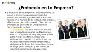 ¿Protocolo en La Empresa? 
• El Protocolo en las empresas, más importante de 
lo que a simple vista puede pensarse, ha 
evolucionado a lo largo de los años. Aunque 
nacido en el mundo de las recepciones oficiales, 
el Protocolo, bien utilizado en la Dirección de 
Empresas, se convierte en una poderosa 
herramienta de gestión 
• 1. Invitaciones. No es lo mismo un "saludo" 
que una invitación como tal. El primero es 
mucho más protocolario y elegante, y sirve 
para invitar, felicitar o notificar una 
determinada cuestión al destinatario. Las 
invitaciones serán siempre horizontales, y 
deberán adjuntar el tipo de vestimenta que 
se exige (frac, chaqué...). Por norma, se 
solicitará confirmación de asistencia. 
 