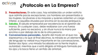 ¿Protocolo en La Empresa? 
2. Presentaciones. En este caso, hay establecido un orden estricto 
que admite pocas excepciones. Los hombres son presentados a 
las mujeres, los jóvenes a los mayores y quienes ostenten un cargo 
inferior, a aquellos situados por encima en la escala jerárquica. 
3. Saludos. El saludo empresarial por excelencia es el apretón de 
manos. En cualquier caso, debe realizarse con una fuerza 
suficiente, pero no excesiva, y sin situar nunca la mano por 
encima o por debajo de la de la otra persona. 
4. Conversaciones personales. Aparte del modo en el que nos 
expresamos y lo que al final decimos, la mirada es un elemento 
de lenguaje no verbal muy importante en las conversaciones. 
Existen dos tipos: una mirada focalizada en la frente implica 
autoridad, mientras que si está dirigida al triángulo formado por 
los ojos y la boca tiene un sentido de amistad. 
 