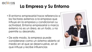 La Empresa y Su Entorno 
• El entorno empresarial hace referencia a 
los factores externos a la empresa que 
influye en la empresa y condicionan su 
actividad. Entorno empresarial o marco 
externo no es un área, es un todo, y no 
permite su desarrollo. 
• De este modo, la empresa puede 
considerarse como un sistema abierto al 
medio en el que se desenvuelve, en el 
que influye y recibe influencias 
 