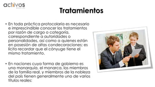 Tratamientos 
• En toda práctica protocolaria es necesario 
e imprescindible conocer los tratamientos 
por razón de cargo o categoría, 
correspondiente a autoridades o 
personalidades, así como a quienes están 
en posesión de altas condecoraciones; es 
lícito recordar que el cónyuge tiene el 
mismo tratamiento. 
• En naciones cuya forma de gobierno es 
una monarquía, el monarca, los miembros 
de la familia real, y miembros de la nobleza 
del país tienen generalmente uno de varios 
títulos reales: 
 