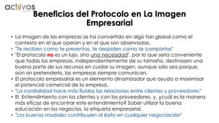 Beneficios del Protocolo en La Imagen 
Empresarial 
• La imagen de las empresas se ha convertido en algo tan global como el 
contexto en el que operan y en el que son observadas. 
• "Te reciben como te presentas, te despiden como te comportas" 
• "El protocolo no es un lujo, sino una necesidad", por lo que sería conveniente 
que todas las empresas, independientemente de su tamaño, destinasen una 
buena parte de sus recursos en cuidar su imagen, aunque sólo sea porque, 
aún sin pretenderlo, las empresas siempre comunican. 
• El protocolo empresarial es un elemento dinamizador que ayuda a maximizar 
el potencial comercial de la empresa. 
• "La cordialidad hace más fluidas las relaciones entre clientes y proveedores“ 
• El Entendimiento con los clientes y con los proveedores. y, ¿cuál es la manera 
más eficaz de encontrar este entendimiento? Saber utilizar la buena 
educación en los negocios, la etiqueta empresarial. 
• "Los buenos modales contribuyen al éxito en cualquier negociación" 
 