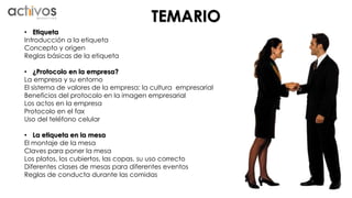 TEMARIO 
• Etiqueta 
Introducción a la etiqueta 
Concepto y origen 
Reglas básicas de la etiqueta 
• ¿Protocolo en la empresa? 
La empresa y su entorno 
El sistema de valores de la empresa: la cultura empresarial 
Beneficios del protocolo en la imagen empresarial 
Los actos en la empresa 
Protocolo en el fax 
Uso del teléfono celular 
• La etiqueta en la mesa 
El montaje de la mesa 
Claves para poner la mesa 
Los platos, los cubiertos, las copas, su uso correcto 
Diferentes clases de mesas para diferentes eventos 
Reglas de conducta durante las comidas 
 
