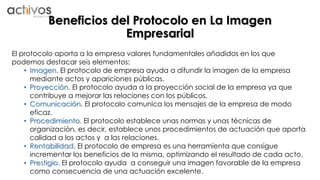Beneficios del Protocolo en La Imagen 
Empresarial 
El protocolo aporta a la empresa valores fundamentales añadidos en los que 
podemos destacar seis elementos: 
• Imagen. El protocolo de empresa ayuda a difundir la imagen de la empresa 
mediante actos y apariciones públicas. 
• Proyección. El protocolo ayuda a la proyección social de la empresa ya que 
contribuye a mejorar las relaciones con los públicos. 
• Comunicación. El protocolo comunica los mensajes de la empresa de modo 
eficaz. 
• Procedimiento. El protocolo establece unas normas y unas técnicas de 
organización, es decir, establece unos procedimientos de actuación que aporta 
calidad a los actos y a las relaciones. 
• Rentabilidad. El protocolo de empresa es una herramienta que consigue 
incrementar los beneficios de la misma, optimizando el resultado de cada acto. 
• Prestigio. El protocolo ayuda a conseguir una imagen favorable de la empresa 
como consecuencia de una actuación excelente. 
 