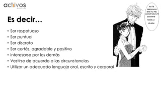 Es decir… 
• Ser respetuoso 
• Ser puntual 
• Ser discreto 
• Ser cortés, agradable y positivo 
• Interesarse por los demás 
• Vestirse de acuerdo a las circunstancias 
• Utilizar un adecuado lenguaje oral, escrito y corporal 
 