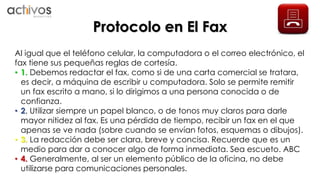 Protocolo en El Fax 
Al igual que el teléfono celular, la computadora o el correo electrónico, el 
fax tiene sus pequeñas reglas de cortesía. 
• 1. Debemos redactar el fax, como si de una carta comercial se tratara, 
es decir, a máquina de escribir u computadora. Solo se permite remitir 
un fax escrito a mano, si lo dirigimos a una persona conocida o de 
confianza. 
• 2. Utilizar siempre un papel blanco, o de tonos muy claros para darle 
mayor nitidez al fax. Es una pérdida de tiempo, recibir un fax en el que 
apenas se ve nada (sobre cuando se envían fotos, esquemas o dibujos). 
• 3. La redacción debe ser clara, breve y concisa. Recuerde que es un 
medio para dar a conocer algo de forma inmediata. Sea escueto. ABC 
• 4. Generalmente, al ser un elemento público de la oficina, no debe 
utilizarse para comunicaciones personales. 
 