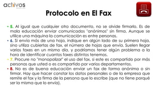 Protocolo en El Fax 
• 5. Al igual que cualquier otro documento, no se olvide firmarlo. Es de 
mala educación enviar comunicados "anónimos" sin firma. Aunque se 
utilice una máquina la comunicación es entre personas. 
• 6. Si envía más de una hoja, indique en algún lado de su primera hoja, 
sino utiliza cubiertas de fax, el número de hojas que envía. Suelen llegar 
varios faxes en un mismo día, y podríamos tener algún problema a la 
hora de identificar cuantos faxes distintos tenemos. 
• 7. Procure no "monopolizar" el uso del fax, si este es compartido por más 
personas que usted o es compartido por varios departamentos. 
• 8. No es de buena educación enviar un fax de forma anónima o sin 
firmar. Hay que hacer constar los datos personales o de la empresa que 
remite el fax y la firma de la persona que lo escribe (que no tiene porqué 
ser la misma que lo envía). 
 