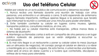 Uso del Teléfono Celular 
Hablar por celular es un acto público de comunicación y debemos recordar 
• 1. Nunca reciba una llamada durante una reunión de trabajo con otras 
personas, una entrevista o un almuerzo o cena. Si está esperando de antemano 
alguna llamada importante, notifique apenas llegue a la personas que tendrá 
que interrumpir la reunión o comida por unos minutos para poder atenderla. 
• 2. Evite también contestar su celular en lugares como museos, iglesias, 
transportes públicos, consultorios médicos, el cine, etc. 
• 3. No hable por su celular mientras está manejando. ¡Utilice manos libres o 
sistema de bluetooth! 
• 4. Mantenga sus llamadas cortas si está en compañía de otra persona o en lugar 
público rodeado de personas que se verán obligadas a escuchar su 
conversación. 
• 5. Es mal visto llegar a un restaurante y poner su celular sobre la mesa (aunque 
sea un almuerzo de negocios). Mi consejo: ponga el celular en silencio y a vibrar 
y manténgalo en su bolsillo o regazo. De esta forma, si usted recibe una llamada, 
usted será el único en darse cuenta y si tuviera que contestarla, discúlpese y 
retírese de la mesa para atenderla. 
 