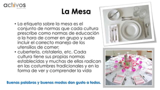 La Mesa 
• La etiqueta sobre la mesa es el 
conjunto de normas que cada cultura 
prescribe como normas de educación 
a la hora de comer en grupo y suele 
incluir el correcto manejo de los 
utensilios de comer: 
• cubertería, cristalería, etc. Cada 
cultura tiene sus propias normas 
establecidas y muchas de ellas radican 
en las costumbres tradicionales y en la 
forma de ver y comprender la vida 
Buenas palabras y buenos modos dan gusto a todos. 
 