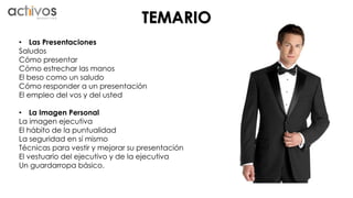 TEMARIO 
• Las Presentaciones 
Saludos 
Cómo presentar 
Cómo estrechar las manos 
El beso como un saludo 
Cómo responder a un presentación 
El empleo del vos y del usted 
• La Imagen Personal 
La imagen ejecutiva 
El hábito de la puntualidad 
La seguridad en sí mismo 
Técnicas para vestir y mejorar su presentación 
El vestuario del ejecutivo y de la ejecutiva 
Un guardarropa básico. 
 
