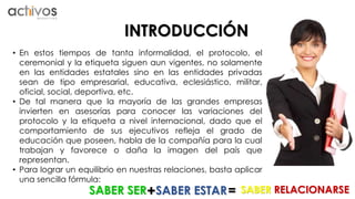 INTRODUCCIÓN 
• En estos tiempos de tanta informalidad, el protocolo, el 
ceremonial y la etiqueta siguen aun vigentes, no solamente 
en las entidades estatales sino en las entidades privadas 
sean de tipo empresarial, educativa, eclesiástico, militar, 
oficial, social, deportiva, etc. 
• De tal manera que la mayoría de las grandes empresas 
invierten en asesorías para conocer las variaciones del 
protocolo y la etiqueta a nivel internacional, dado que el 
comportamiento de sus ejecutivos refleja el grado de 
educación que poseen, habla de la compañía para la cual 
trabajan y favorece o daña la imagen del país que 
representan. 
• Para lograr un equilibrio en nuestras relaciones, basta aplicar 
una sencilla fórmula: 
SABER SER + SABER ESTAR= SABER RELACIONARSE 
 