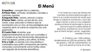 El Menú 
 En todos los casos de tiempo de 
comidas se preocupará escoger un 
menú o se confeccionará de modo que 
tenga un balance nutricional, y que sea 
algo normal, o sea no muy cargado; 
porque el llenar el estomago lo que se 
provoca que el cuerpo desee el 
descanso, el balance va en función 
que el menú tenga: carnes, vegetales, 
cereales y frutas. 
 El Menús con 1,500 calorías, 
dividiéndolas en 55% de proteínas, 30% 
de grasas y 15% de carbohidratos, lo 
que una persona come en el día. 
 Ejemplo: 
El Aperitivo : canapés fríos o calientes. 
El Primer Plato : entrada, ensaladas, cócteles o 
ceviches, quiches. 
El Segundo Plato : pastas, arroces o sopas. 
El Tercer Plato: carnes, ya sea de res, ave, 
cerdo, caza, pescado o marisco que se 
acompaña con un vino, el mas prestigioso que 
vayamos servir, la carne se conjunta con una 
guarnición. 
El Cuarto Plato: el postre, que 
reglamentariamente se sirve con cucharilla; si 
la comida no es tan formal antes del postre se 
sirve; los quesos, postre y por ultimo, la fruta. 
El Te o Café: va servido con chocolatitos o 
caramelitos que estén compuestos de menta, 
conocidos comúnmente como truffas, éstos 
van seguido de los licores aromáticos. 
 