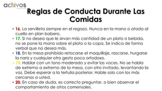 Reglas de Conducta Durante Las 
Comidas 
• 16. La servilleta siempre en el regazo. Nunca en la mano o atada al 
cuello en plan babero. 
• 17. Si no desea que le sirvan más cantidad de un plato o bebida, 
no se pone la mano sobre el plato o la copa. Se indica de forma 
verbal que no desea más. 
• 18. En la mesa prohibido retocarse el maquillaje, rascarse, hurgarse 
la nariz y cualquier otro gesto poco ortodoxo. 
• 19. Hablar con un tono moderado y evitar las voces. No se habla 
de extremo a extremo de la mesa, con otro invitado, levantando la 
voz. Debe esperar a la tertulia posterior. Hable solo con los más 
cercanos a usted. 
• 20. En caso de duda, es correcto preguntar, o bien observar el 
comportamiento de otros comensales. 
 