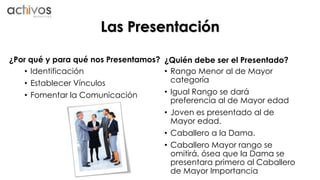 Las Presentación 
¿Por qué y para qué nos Presentamos? 
• Identificación 
• Establecer Vínculos 
• Fomentar la Comunicación 
¿Quién debe ser el Presentado? 
• Rango Menor al de Mayor 
categoría 
• Igual Rango se dará 
preferencia al de Mayor edad 
• Joven es presentado al de 
Mayor edad. 
• Caballero a la Dama. 
• Caballero Mayor rango se 
omitirá, ósea que la Dama se 
presentara primero al Caballero 
de Mayor Importancia 
 
