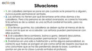 Situaciones 
• 1. Un caballero siempre se pone en pie cuando se le presenta a alguien, 
nunca puede permanecer sentado. 
• 2. Las señoras no tienen por qué levantarse ante otras damas o los 
caballeros. Pero si la persona es de edad avanzada, es correcto hacerlo. 
Si la señora es de su edad, es una actitud cordial el hacerlo, pero no 
obligatorio. 
• 3. Si se llevan guantes, los caballeros se deben quitar al menos el de la 
mano con la que se va a saludar. Las señoras pueden permanecer con 
ellos puestos. 
• 4. Si el caballero lleva sombrero, boina o gorra, deberá descubrirse, 
mientras que las señoras pueden permanecer "cubiertas". 
• 5. Si estamos en una sala o habitación y entra alguna personalidad, es 
correcto que todos se pongan en pie como señal de respeto (aunque es 
una costumbre que se ha ido perdiendo desde la base, cuando se 
ponían en pie en la clase cuando entraba el profesor). 
 