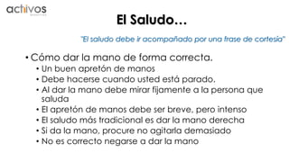 El Saludo… 
"El saludo debe ir acompañado por una frase de cortesía" 
• Cómo dar la mano de forma correcta. 
• Un buen apretón de manos 
• Debe hacerse cuando usted está parado. 
• Al dar la mano debe mirar fijamente a la persona que 
saluda 
• El apretón de manos debe ser breve, pero intenso 
• El saludo más tradicional es dar la mano derecha 
• Si da la mano, procure no agitarla demasiado 
• No es correcto negarse a dar la mano 
 