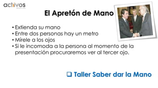 El Apretón de Mano 
• Extienda su mano 
• Entre dos personas hay un metro 
•Mírele a los ojos 
• Si le incomoda a la persona al momento de la 
presentación procuraremos ver al tercer ojo. 
 Taller Saber dar la Mano 
 