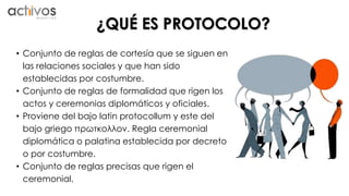 ¿QUÉ ES PROTOCOLO? 
• Conjunto de reglas de cortesía que se siguen en 
las relaciones sociales y que han sido 
establecidas por costumbre. 
• Conjunto de reglas de formalidad que rigen los 
actos y ceremonias diplomáticos y oficiales. 
• Proviene del bajo latin protocollum y este del 
bajo griego πρωτκολλον. Regla ceremonial 
diplomática o palatina establecida por decreto 
o por costumbre. 
• Conjunto de reglas precisas que rigen el 
ceremonial. 
 
