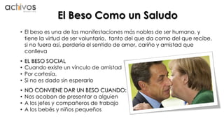 El Beso Como un Saludo 
• El beso es una de las manifestaciones más nobles de ser humano, y 
tiene la virtud de ser voluntario, tanto del que da como del que recibe, 
si no fuera así, perdería el sentido de amor, cariño y amistad que 
conlleva 
• EL BESO SOCIAL 
• Cuando existe un vínculo de amistad 
• Por cortesía. 
• Si no es dado sin esperarlo 
• NO CONVIENE DAR UN BESO CUANDO: 
• Nos acaban de presentar a alguien 
• A los jefes y compañeros de trabajo 
• A los bebés y niños pequeños 
 