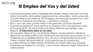 El Empleo del Vos y del Usted 
• ¿Cómo reaccionaría usted si recibiese este saludo?: «Hola, hace días no sé de 
usted. Contadme cómo estás». Seguramente se confundiría... tanto como está 
ya confundido quien habla así. Sin embargo, esa forma de «cruzar» el vos, el tú 
y el usted es frecuente en Honduras, y esto tiene su historia. 
• De tú, vos o de usted. ¿Cómo tratar a otra persona? ¿Cuándo hacerlo?. 
• Cuando nos presentan a una persona, o charlamos con otras personas, surge 
el "inconveniente" de cómo tratar a la misma. Diremos que siempre, y por 
defecto, el tratamiento debe ser de usted. 
• No se puede utilizar el tú o vos de forma directa, aunque siempre utilicemos 
alguna excusa para justificar este tratamiento (es más joven que nosotros, es un 
empleado de un establecimiento, etc.). No es un comportamiento educado 
tutear o vosear "de forma directa" a una persona que no conocemos. 
• La mejor fórmula es utilizar siempre la fórmula de "usted" hasta que el propio 
interesado nos indique lo contrario. Y sino lo hace, debemos seguir utilizando el 
usted siempre. 
 