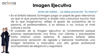 Imagen Ejecutiva 
Antes de hablar… ya debe proyectar “Su Marca” 
• En el ámbito laboral, la imagen juega un papel de gran relevancia 
ya que lo que proyectamos a simple vista comunica mucho más 
de lo que imaginamos, refleja el grado de autoestima de la 
persona, el profesionalismo, si es exitosa o no, incluso el nivel 
cultural y social. 
• El cuidado de la imagen ejecutiva es fundamental porque 
estamos representando una firma, con clientes y proveedores 
tanto internos como externos. El aspecto exterior debe 
proporcionar sensación de agrado y bienestar mostrando una 
imagen femenina o masculina, con alto grado profesional 
acompañada de elegancia y seguridad. 
 