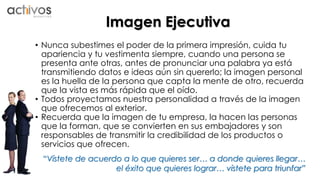Imagen Ejecutiva 
• Nunca subestimes el poder de la primera impresión, cuida tu 
apariencia y tu vestimenta siempre, cuando una persona se 
presenta ante otras, antes de pronunciar una palabra ya está 
transmitiendo datos e ideas aún sin quererlo; la imagen personal 
es la huella de la persona que capta la mente de otro, recuerda 
que la vista es más rápida que el oído. 
• Todos proyectamos nuestra personalidad a través de la imagen 
que ofrecemos al exterior. 
• Recuerda que la imagen de tu empresa, la hacen las personas 
que la forman, que se convierten en sus embajadores y son 
responsables de transmitir la credibilidad de los productos o 
servicios que ofrecen. 
“Vístete de acuerdo a lo que quieres ser… a donde quieres llegar… 
el éxito que quieres lograr… vístete para triunfar” 
 
