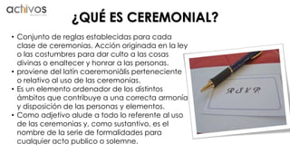 ¿QUÉ ES CEREMONIAL? 
• Conjunto de reglas establecidas para cada 
clase de ceremonias. Acción originada en la ley 
o las costumbres para dar culto a las cosas 
divinas o enaltecer y honrar a las personas. 
• proviene del latín caeremoniālis perteneciente 
o relativo al uso de las ceremonias. 
• Es un elemento ordenador de los distintos 
ámbitos que contribuye a una correcta armonía 
y disposición de las personas y elementos. 
• Como adjetivo alude a todo lo referente al uso 
de las ceremonias y, como sustantivo, es el 
nombre de la serie de formalidades para 
cualquier acto publico o solemne. 
 