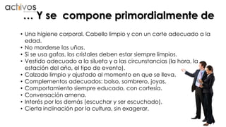 … Y se compone primordialmente de 
• Una higiene corporal. Cabello limpio y con un corte adecuado a la 
edad. 
• No morderse las uñas. 
• Si se usa gafas, los cristales deben estar siempre limpios. 
• Vestido adecuado a la silueta y a las circunstancias (la hora, la 
estación del año, el tipo de evento). 
• Calzado limpio y ajustado al momento en que se lleva. 
• Complementos adecuados: bolso, sombrero, joyas. 
• Comportamiento siempre educado, con cortesía. 
• Conversación amena. 
• Interés por los demás (escuchar y ser escuchado). 
• Cierta inclinación por la cultura, sin exagerar. 
 