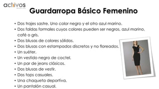 Guardarropa Básico Femenino 
• Dos trajes sastre. Uno color negro y el otro azul marino. 
• Dos faldas formales cuyos colores pueden ser negros, azul marino, 
café o gris. 
• Dos blusas de colores sólidos. 
• Dos blusas con estampados discretos y no floreados. 
• Un suéter. 
• Un vestido negro de coctel. 
• Un par de jeans clásicos. 
• Dos blusas de vestir. 
• Dos tops casuales. 
• Una chaqueta deportiva. 
• Un pantalón casual. 
 