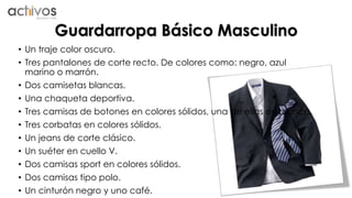 Guardarropa Básico Masculino 
• Un traje color oscuro. 
• Tres pantalones de corte recto. De colores como: negro, azul 
marino o marrón. 
• Dos camisetas blancas. 
• Una chaqueta deportiva. 
• Tres camisas de botones en colores sólidos, una de ellas en blanca. 
• Tres corbatas en colores sólidos. 
• Un jeans de corte clásico. 
• Un suéter en cuello V. 
• Dos camisas sport en colores sólidos. 
• Dos camisas tipo polo. 
• Un cinturón negro y uno café. 
 