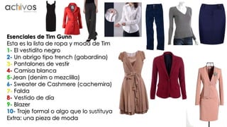 Esenciales de Tim Gunn 
Esta es la lista de ropa y moda de Tim 
1- El vestidito negro 
2- Un abrigo tipo trench (gabardina) 
3- Pantalones de vestir 
4- Camisa blanca 
5-Jean (denim o mezclilla) 
6- Sweater de Cashmere (cachemira) 
7- Falda 
8- Vestido de día 
9- Blazer 
10- Traje formal o algo que lo sustituya 
Extra: una pieza de moda 
 