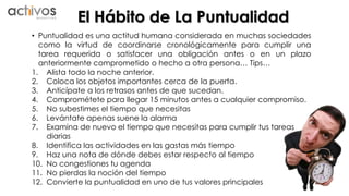 El Hábito de La Puntualidad 
• Puntualidad es una actitud humana considerada en muchas sociedades 
como la virtud de coordinarse cronológicamente para cumplir una 
tarea requerida o satisfacer una obligación antes o en un plazo 
anteriormente comprometido o hecho a otra persona… Tips… 
1. Alista todo la noche anterior. 
2. Coloca los objetos importantes cerca de la puerta. 
3. Anticípate a los retrasos antes de que sucedan. 
4. Comprométete para llegar 15 minutos antes a cualquier compromiso. 
5. No subestimes el tiempo que necesitas 
6. Levántate apenas suene la alarma 
7. Examina de nuevo el tiempo que necesitas para cumplir tus tareas 
diarias 
8. Identifica las actividades en las gastas más tiempo 
9. Haz una nota de dónde debes estar respecto al tiempo 
10. No congestiones tu agenda 
11. No pierdas la noción del tiempo 
12. Convierte la puntualidad en uno de tus valores principales 
 