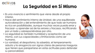 La Seguridad en Sí Mismo 
• Es una vivencia o sentimiento que viene desde el propio 
interior. 
• Nace del sentimiento interno de Unidad, de una equilibrada 
autovaloración y del entendimiento de que todo ser humano 
es rico en posibilidades, aunque muchas veces pueda errar y 
fracasar –y aprender así de los errores y fracasos, rectificando 
por un lado y sobreponiéndose por otro. 
• La seguridad es también humildad y aceptación de uno 
mismo, con sus capacidades y limitaciones como ser 
humano. 
• La vanidad, el despotismo, la soberbia, el temperamento 
adusto y la arrogancia son signos claros de personas inseguras 
que tienen que parapetarse en estas actitudes para defender 
su personalidad. 
 