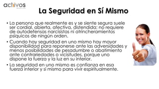 La Seguridad en Sí Mismo 
• La persona que realmente es y se siente segura suele 
ser cordial, abierta, afectiva, distendida; no requiere 
de autodefensas narcisistas ni atrincheramientos 
psíquicos de ningún orden. 
• Cuando hay seguridad en uno mismo hay mayor 
disponibilidad para reponerse ante las adversidades y 
menos posibilidades de pesadumbre o abatimiento 
ante contrariedades o vicisitudes, porque uno 
dispone la fuerza y la luz en su interior. 
• La seguridad en uno mismo es confianza en esa 
fuerza interior y sí mismo para vivir espiritualmente. 
 