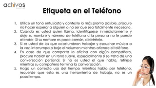 Etiqueta en el Teléfono 
1. Utilice un tono entusiasta y conteste lo más pronto posible, procure 
no hacer esperar a alguien a no ser que sea totalmente necesario. 
2. Cuando es usted quien llama, identifíquese inmediatamente y 
deje su nombre y número de teléfono si la persona no le puede 
atender. Si su nombre es poco común, deletréelo. 
3. Si es usted de los que acostumbran trabajar y escuchar música a 
la vez, interrumpa o baje el volumen mientras atiende el teléfono. 
4. En caso de que comparta la oficina con algún compañero, 
procure hablar en un tono suave, especialmente si se trata de una 
conversación personal. Si no es usted el que habla, retírese 
mientras su compañero termina la conversación. 
5. Haga un correcto uso del tiempo mientras habla por teléfono, 
recuerde que esta es una herramienta de trabajo, no es un 
pasatiempo. 
 