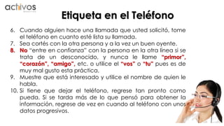Etiqueta en el Teléfono 
6. Cuando alguien hace una llamada que usted solicitó, tome 
el teléfono en cuanto esté lista su llamada. 
7. Sea cortés con la otra persona y a la vez un buen oyente. 
8. No “entre en confianza” con la persona en la otra línea si se 
trata de un desconocido, y nunca le llame “primor”, 
“corazón”, “amigo”, etc. o utilice el “vos” o “tu” pues es de 
muy mal gusto esta práctica. 
9. Muestre que está interesado y utilice el nombre de quien le 
habla. 
10. Si tiene que dejar el teléfono, regrese tan pronto como 
pueda. Si se tarda más de lo que pensó para obtener la 
información, regrese de vez en cuando al teléfono con unos 
datos progresivos. 
 